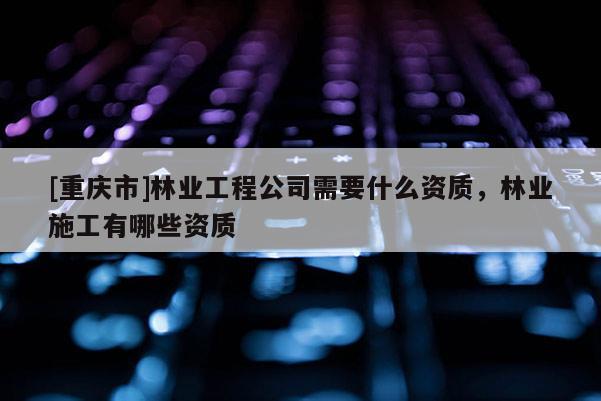 [重庆市]林业工程公司需要什么资质，林业施工有哪些资质