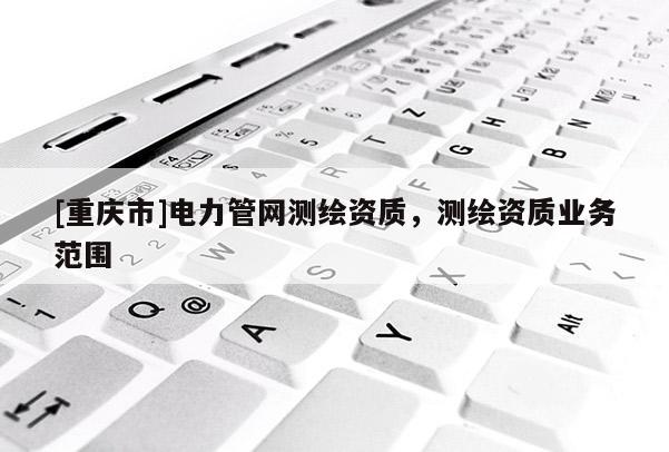 [重庆市]电力管网测绘资质，测绘资质业务范围