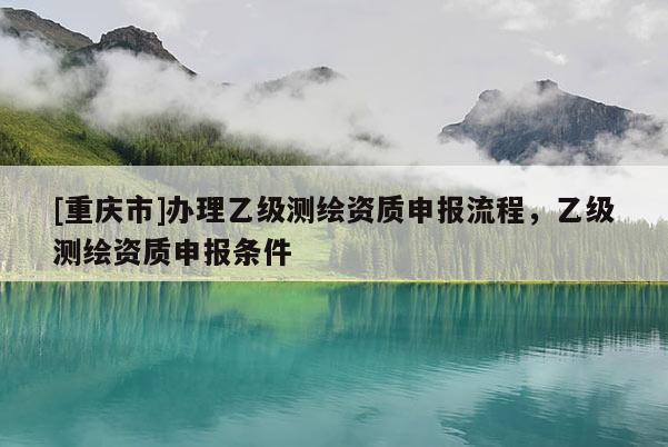 [重庆市]办理乙级测绘资质申报流程，乙级测绘资质申报条件