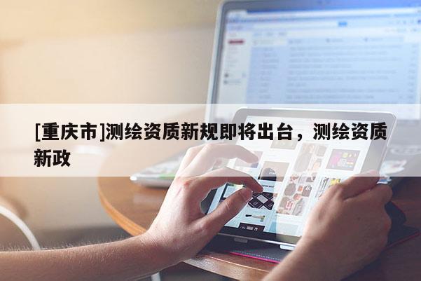 [重庆市]测绘资质新规即将出台，测绘资质新政
