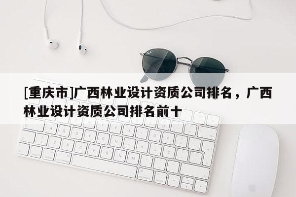 [重庆市]广西林业设计资质公司排名，广西林业设计资质公司排名前十