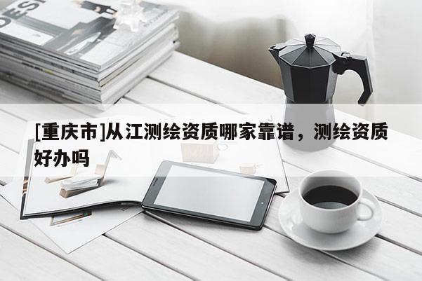 [重庆市]从江测绘资质哪家靠谱，测绘资质好办吗