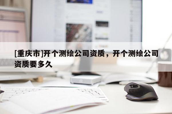 [重庆市]开个测绘公司资质，开个测绘公司资质要多久