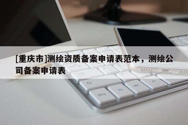 [重庆市]测绘资质备案申请表范本，测绘公司备案申请表