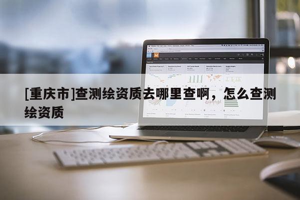 [重庆市]查测绘资质去哪里查啊，怎么查测绘资质