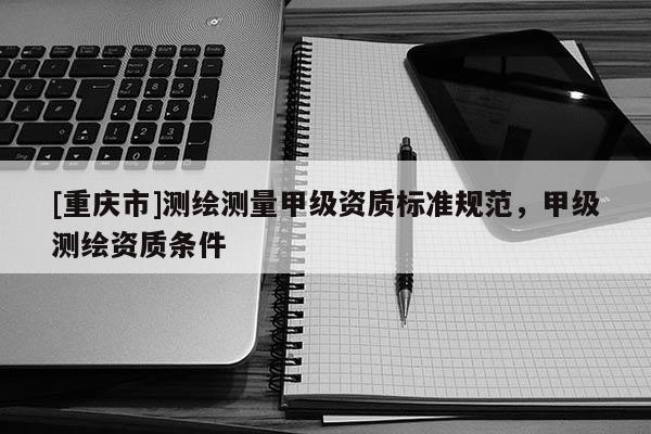 [重庆市]测绘测量甲级资质标准规范，甲级测绘资质条件
