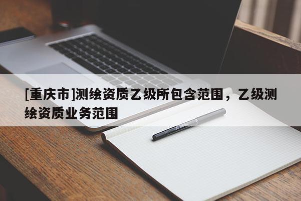 [重庆市]测绘资质乙级所包含范围，乙级测绘资质业务范围