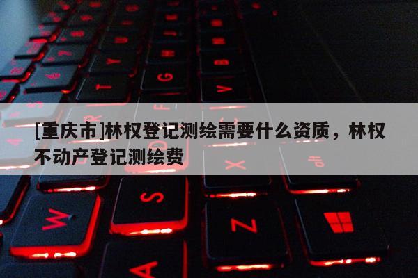 [重庆市]林权登记测绘需要什么资质，林权不动产登记测绘费