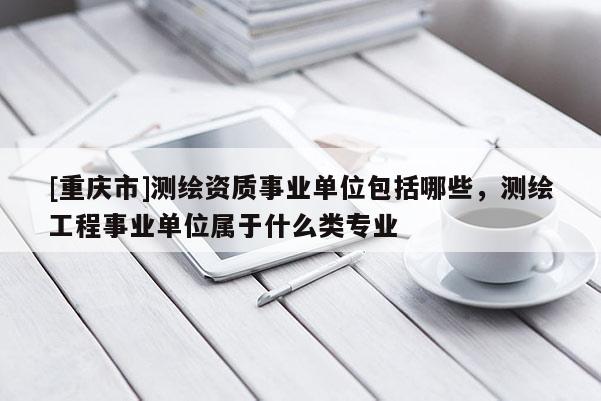 [重庆市]测绘资质事业单位包括哪些，测绘工程事业单位属于什么类专业