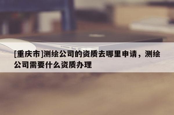 [重庆市]测绘公司的资质去哪里申请，测绘公司需要什么资质办理