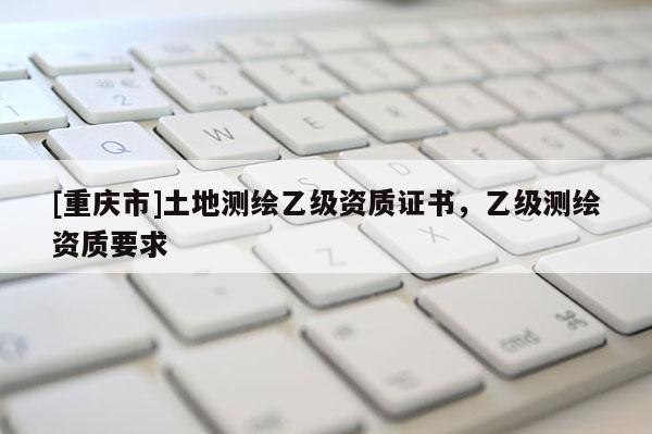 [重庆市]土地测绘乙级资质证书，乙级测绘资质要求
