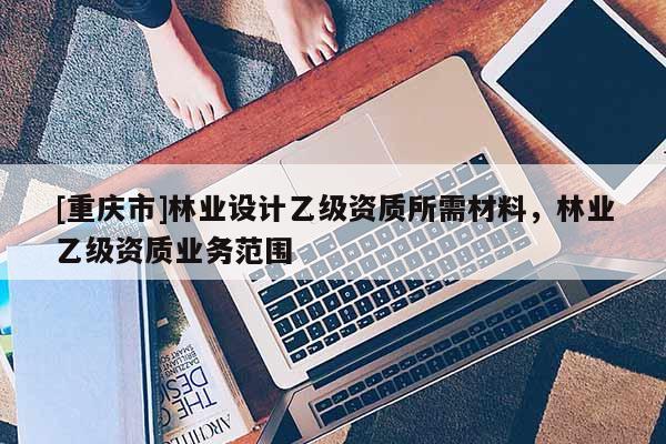 [重庆市]林业设计乙级资质所需材料，林业乙级资质业务范围