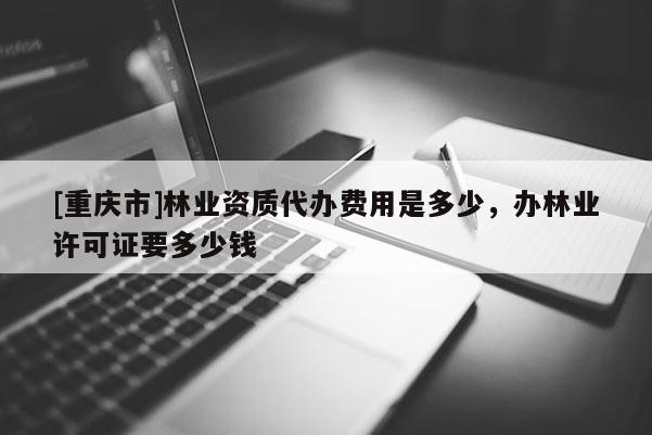 [重庆市]林业资质代办费用是多少，办林业许可证要多少钱