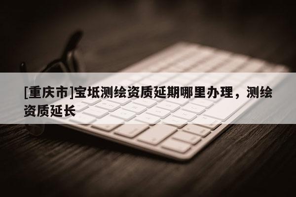 [重庆市]宝坻测绘资质延期哪里办理，测绘资质延长
