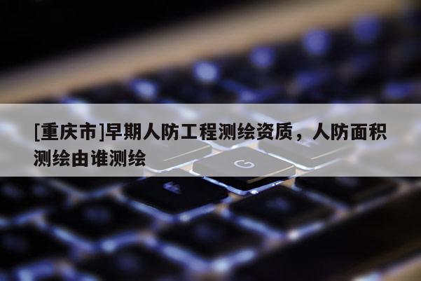 [重庆市]早期人防工程测绘资质，人防面积测绘由谁测绘