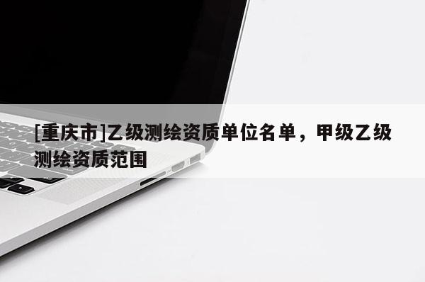 [重庆市]乙级测绘资质单位名单，甲级乙级测绘资质范围