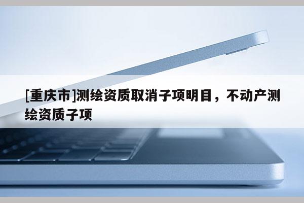 [重庆市]测绘资质取消子项明目，不动产测绘资质子项