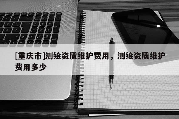 [重庆市]测绘资质维护费用，测绘资质维护费用多少