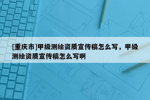 [重庆市]甲级测绘资质宣传稿怎么写，甲级测绘资质宣传稿怎么写啊