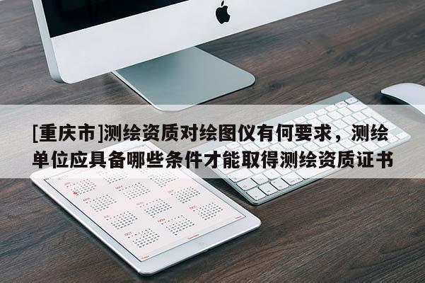 [重庆市]测绘资质对绘图仪有何要求，测绘单位应具备哪些条件才能取得测绘资质证书