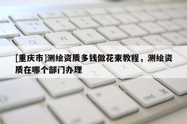 [重庆市]测绘资质多钱做花束教程，测绘资质在哪个部门办理