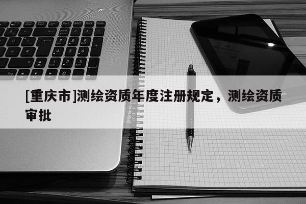[重庆市]测绘资质年度注册规定，测绘资质审批