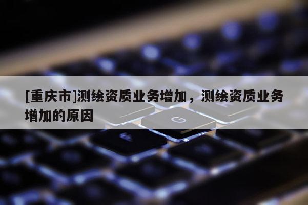 [重庆市]测绘资质业务增加，测绘资质业务增加的原因
