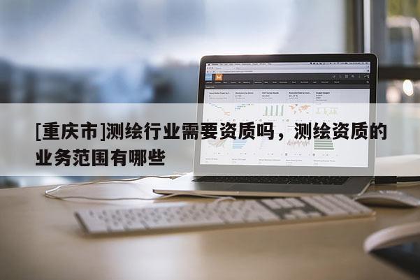 [重庆市]测绘行业需要资质吗，测绘资质的业务范围有哪些