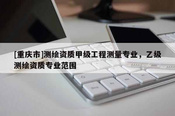 [重庆市]测绘资质甲级工程测量专业，乙级测绘资质专业范围