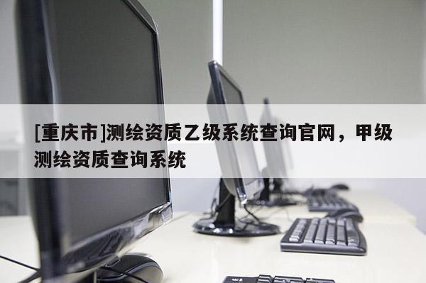 [重庆市]测绘资质乙级系统查询官网，甲级测绘资质查询系统
