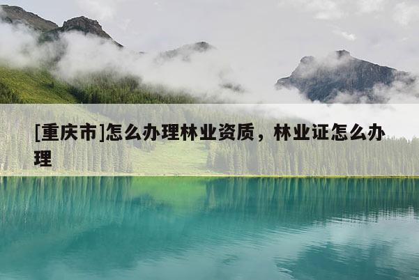 [重庆市]怎么办理林业资质，林业证怎么办理