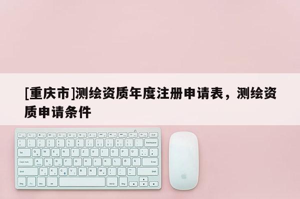 [重庆市]测绘资质年度注册申请表，测绘资质申请条件
