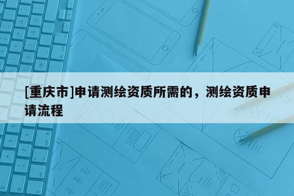 [重庆市]申请测绘资质所需的，测绘资质申请流程