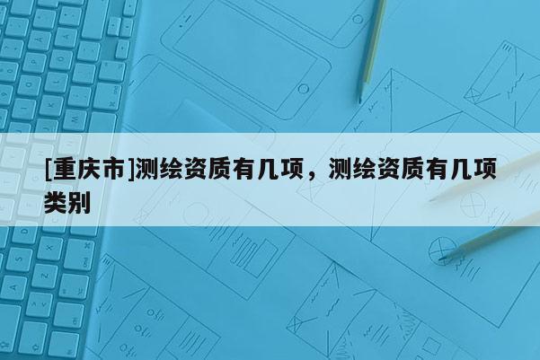 [重庆市]测绘资质有几项，测绘资质有几项类别