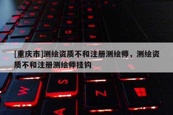 [重庆市]测绘资质不和注册测绘师，测绘资质不和注册测绘师挂钩