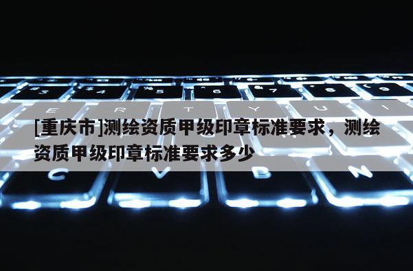 [重庆市]测绘资质甲级印章标准要求，测绘资质甲级印章标准要求多少