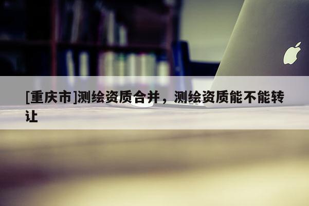 [重庆市]测绘资质合并，测绘资质能不能 *** 