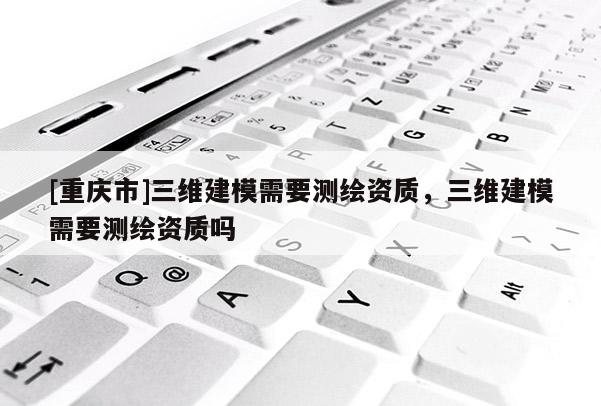 [重庆市]三维建模需要测绘资质，三维建模需要测绘资质吗