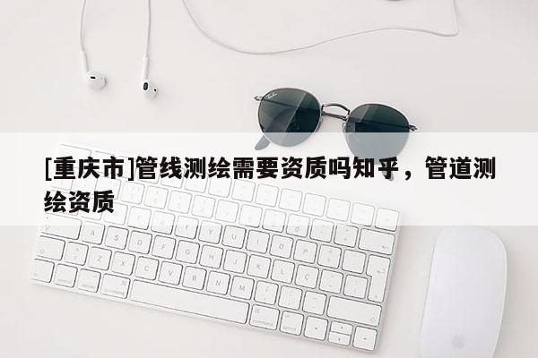 [重庆市]管线测绘需要资质吗知乎，管道测绘资质