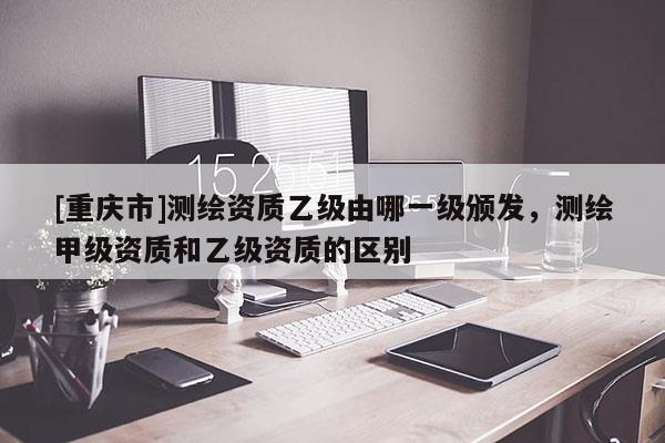 [重庆市]测绘资质乙级由哪一级颁发，测绘甲级资质和乙级资质的区别