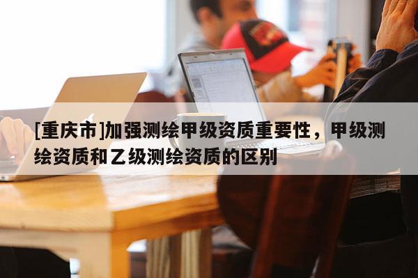 [重庆市]加强测绘甲级资质重要性，甲级测绘资质和乙级测绘资质的区别