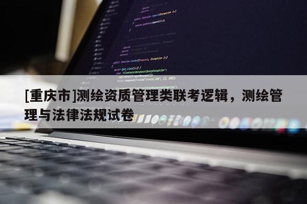 [重庆市]测绘资质管理类联考逻辑，测绘管理与法律法规试卷