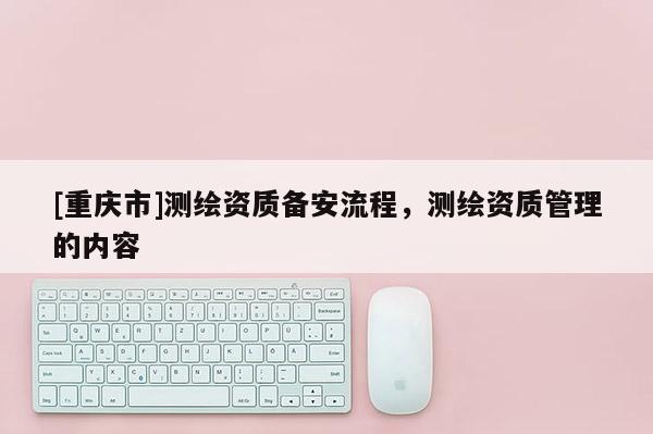 [重庆市]测绘资质备安流程，测绘资质管理的内容
