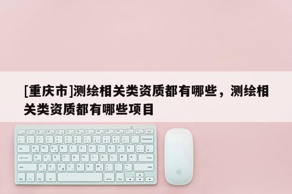 [重庆市]测绘相关类资质都有哪些，测绘相关类资质都有哪些项目
