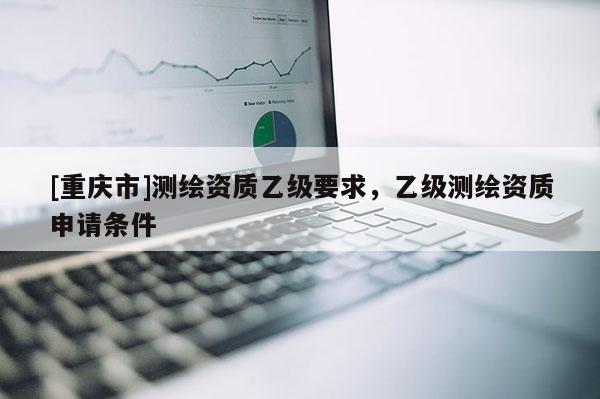 [重庆市]测绘资质乙级要求，乙级测绘资质申请条件