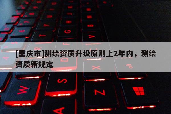 [重庆市]测绘资质升级原则上2年内，测绘资质新规定
