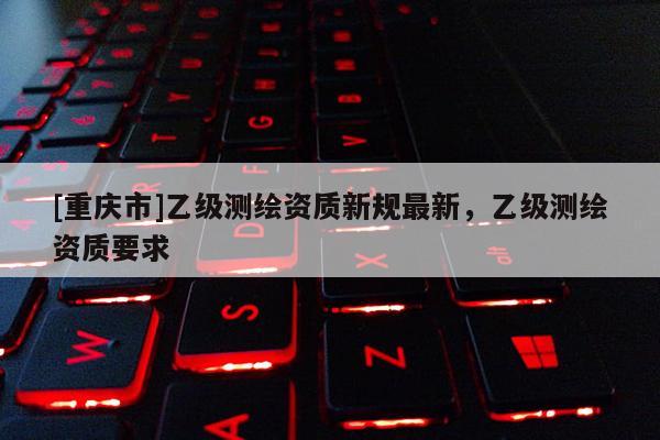 [重庆市]乙级测绘资质新规最新，乙级测绘资质要求