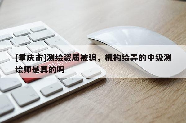 [重庆市]测绘资质被骗，机构给弄的中级测绘师是真的吗
