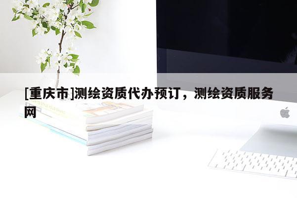 [重庆市]测绘资质代办预订，测绘资质服务网
