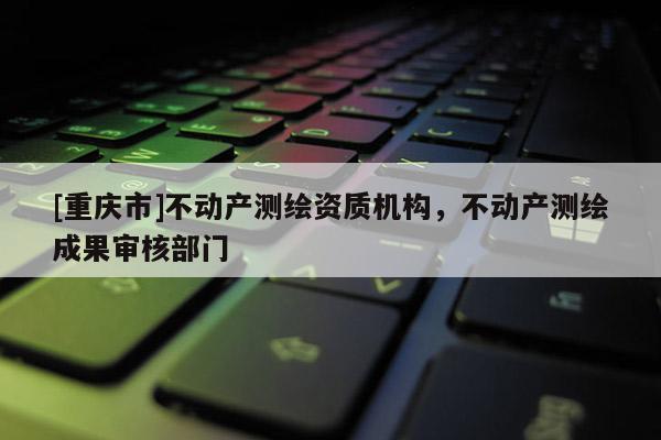 [重庆市]不动产测绘资质机构，不动产测绘成果审核部门
